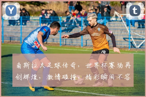 南斯拉夫足球传奇，世界杯赛场再创辉煌，激情碰撞，精彩瞬间不容错过，球迷狂欢