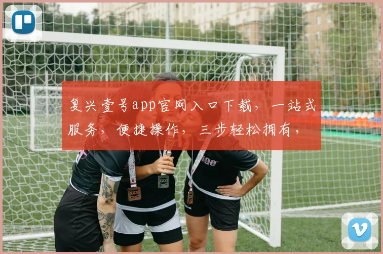 复兴壹号app官网入口下载，一站式服务，便捷操作，三步轻松拥有，不容错过