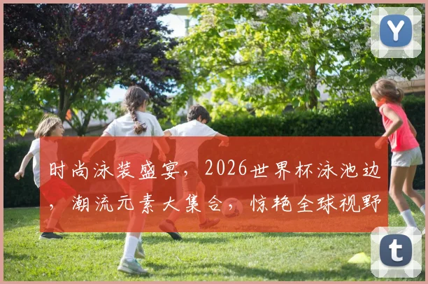 时尚泳装盛宴，2026世界杯泳池边，潮流元素大集合，惊艳全球视野，一睹为快