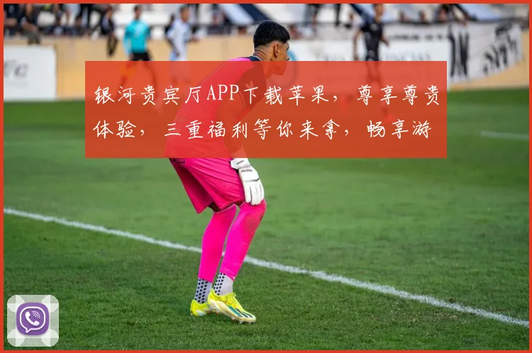 银河贵宾厅APP下载苹果，尊享尊贵体验，三重福利等你来拿，畅享游戏乐趣