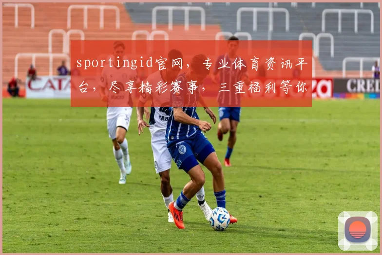 sportingid官网，专业体育资讯平台，尽享精彩赛事，三重福利等你来