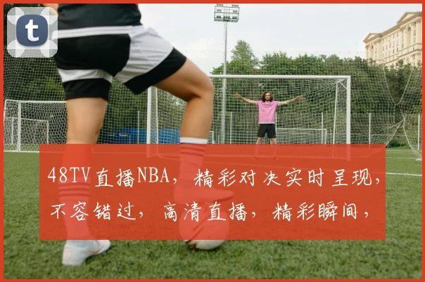 48TV直播NBA，精彩对决实时呈现，不容错过，高清直播，精彩瞬间，尽在掌握