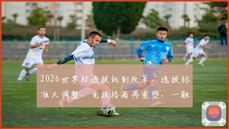 2026世界杯选拔机制改革，选拔标准大调整，竞技格局再重塑，一触即发