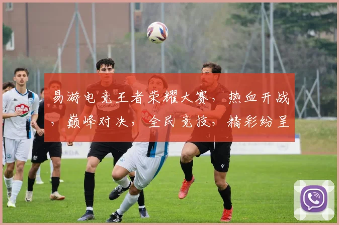 易游电竞王者荣耀大赛，热血开战，巅峰对决，全民竞技，精彩纷呈，不容错过