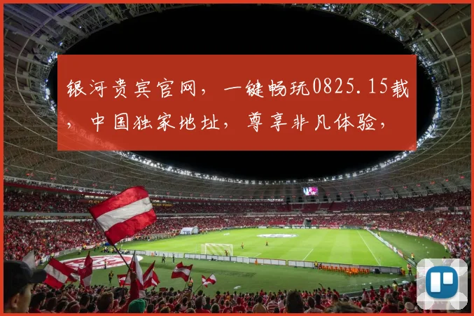 银河贵宾官网，一键畅玩0825.15载，中国独家地址，尊享非凡体验，必看