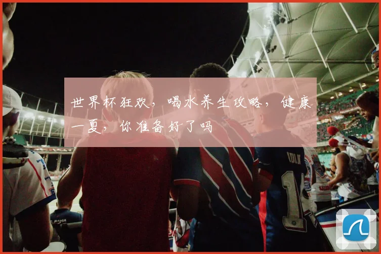 世界杯狂欢，喝水养生攻略，健康一夏，你准备好了吗
